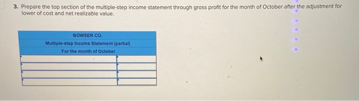 3. Prepare the top section of the multiple-step income statement through gross profit for the month of October after the adjustment for
lower of cost and net realizable value.
BOWSER CO.
Multiple-step Income Statement (partial)
For the month of October