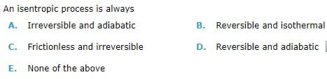 An isentropic process is always
A. Irreversible and adiabatic
B. Reversible and isothermal
C. Frictionless and irreversible
D. Reversible and adiabatic
E. None of the above
