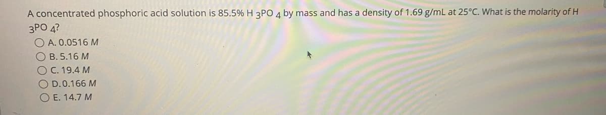 A concentrated phosphoric acid solution is 85.5% H 3PO 4 by mass and has a density of 1.69 g/mL at 25°C. What is the molarity of H
ЗРО 4?
O A. 0.0516 M
B. 5.16 M
OC. 19.4 M
O D.0.166 M
O E. 14.7 M
