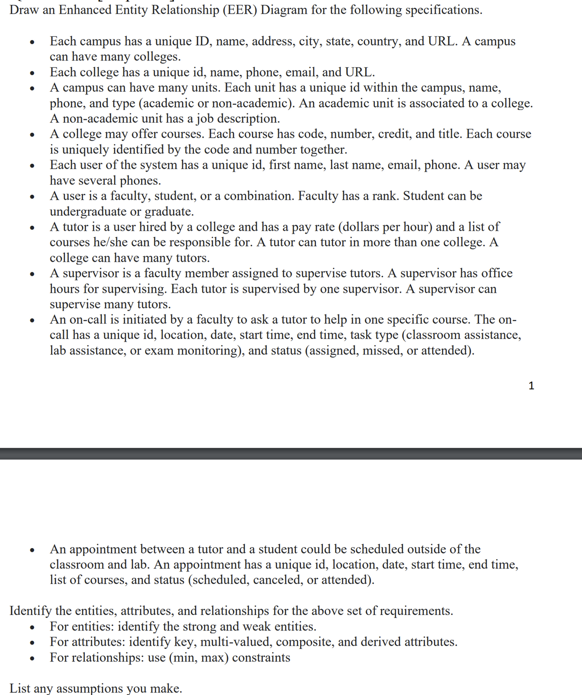 Draw an Enhanced Entity Relationship (EER) Diagram for the following specifications.
Each campus has a unique ID, name, address, city, state, country, and URL. A campus
can have many colleges.
●
●
●
●
●
●
●
Each college has a unique id, name, phone, email, and URL.
A campus can have many units. Each unit has a unique id within the campus, name,
phone, and type (academic or non-academic). An academic unit is associated to a college.
A non-academic unit has a job description.
A college may offer courses. Each course has code, number, credit, and title. Each course
is uniquely identified by the code and number together.
Each user of the system has a unique id, first name, last name, email, phone. A user may
have several phones.
A user is a faculty, student, or a combination. Faculty has a rank. Student can be
undergraduate or graduate.
A tutor is a user hired by a college and has a pay rate (dollars per hour) and a list of
courses he/she can be responsible for. A tutor can tutor in more than one college. A
college can have many tutors.
A supervisor is a faculty member assigned to supervise tutors. A supervisor has office
hours for supervising. Each tutor is supervised by one supervisor. A supervisor can
supervise many tutors.
An on-call is initiated by a faculty to ask a tutor to help in one specific course. The on-
call has a unique id, location, date, start time, end time, task type (classroom assistance,
lab assistance, or exam monitoring), and status (assigned, missed, or attended).
Identify the entities, attributes, and relationships for the above set of requirements.
For entities: identify the strong and weak entities.
For attributes: identify key, multi-valued, composite, and derived attributes.
For relationships: use (min, max) constraints
List any assumptions you make.
●
An appointment between a tutor and a student could be scheduled outside of the
classroom and lab. An appointment has a unique id, location, date, start time, end time,
list of courses, and status (scheduled, canceled, or attended).