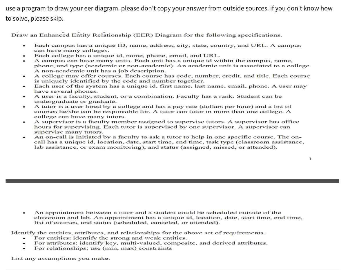 use a program to draw your eer diagram. please don't copy your answer from outside sources. if you don't know how
to solve, please skip.
Draw an Enhanced Entity Relationship (EER) Diagram for the following specifications.
Each campus has a unique ID, name, address, city, state, country, and URL. A campus
can have many colleges.
Each college has a unique id, name, phone, email, and URL.
A campus can have many units. Each unit has a unique id within the campus, name,
phone, and type (academic or non-academic). An academic unit is associated to a college.
A non-academic unit has a job description.
A college may offer courses. Each course has code, number, credit, and title. Each course
is uniquely identified by the code and number together.
Each user of the system has a unique id, first name, last name, email, phone. A user may
have several phones.
A user is a faculty, student, or a combination. Faculty has a rank. Student can be
undergraduate or graduate.
A tutor is a user hired by a college and has a pay rate (dollars per hour) and a list of
courses he/she can be responsible for. A tutor can tutor in more than one college. A
college can have many tutors.
A supervisor is a faculty member assigned to supervise tutors. A supervisor has office
hours for supervising. Each tutor is supervised by one supervisor. A supervisor can
supervise many tutors.
An on-call is initiated by a faculty to ask a tutor to help in one specific course. The on-
call has a unique id, location, date, start time, end time, task type (classroom assistance,
lab assistance, or exam monitoring), and status (assigned, missed, or attended).
An appointment between a tutor and a student could be scheduled outside of the
classroom and lab. An appointment has a unique id, location, date, start time, end time,
list of courses, and status (scheduled, canceled, or attended).
Identify the entities, attributes, and relationships for the above set of requirements.
For entities: identify the strong and weak entities.
For attributes: identify key, multi-valued, composite, and derived attributes.
For relationships: use (min, max) constraints
List any assumptions you make.
1