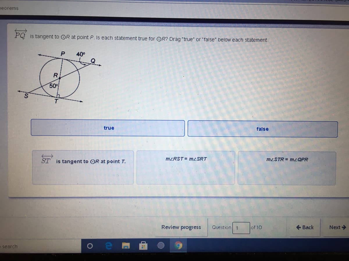 neorems
is tangent to OR at point P. Is each statement true for OR? Drag "true" or "false" below each statement.
P
40°
Q
R.
50
T.
true
false
ST
MŁRST = MLSRT
MLSTR = MLQPR
is tangent to OR at point T.
Review progress
Question 1
Jof 10
+ Back
Next>
search
