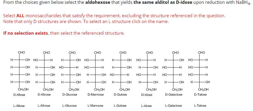 From the choices given below select the aldohexose that yields the same alditol as D-idose upon reduction with NaBH 4.
Select ALL monosaccharides that satisfy the requirement, excluding the structure referenced in the question.
Note that only D structures are shown. To select an L structure click on the name.
If no selection exists, then select the referenced structure.
H
H-
H
H-
CHO
OH HO-
-OH
-OH
-OH H
CH₂OH
D-Allose
L-Allose
H-
CHO
-H
H
-OH HO
H
H
HOH
-OH
CH₂OH
D-Altrose
L-Altrose
CHO
-OH
-H
-OH
H
-OH H
CH₂OH
D-Glucose
HO
HO-
L-Glucose
CHO
H
H
OH HO
H
-OH
CH₂OH
D-Mannose
H
L-Mannose
CHO
OH
OH
-H
L-Gulose
OH
CH₂OH
D-Gulose
HO-
H
HO-
H-
CHO
H-
OH
HO-
-H HO
-OH
H
L-Idose
-H
CH₂OH
D-Idose
CHO
OH
-H
CH₂OH
D-Galactose
HO-
-H HO-
OH
H-
L-Galactose
HO-
CHO
H
H
-H
-OH
CH₂OH
D-Talose
L-Talose