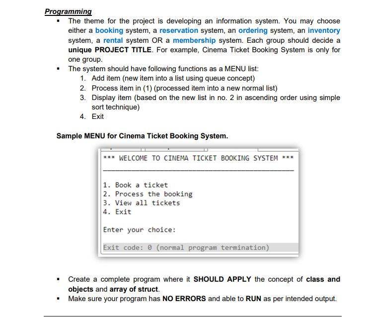 Programming
• The theme for the project is developing an information system. You may choose
either a booking system, a reservation system, an ordering system, an inventory
system, a rental system OR a membership system. Each group should decide a
unique PROJECT TITLE. For example, Cinema Ticket Booking System is only for
one group.
• The system should have following functions as a MENU list:
1. Add item (new item into a list using queue concept)
2. Process item in (1) (processed item into a new normal list)
3. Display item (based on the new list in no. 2 in ascending order using simple
sort technique)
4. Exit
Sample MENU for Cinema Ticket Booking System.
WELCOME TO CINEMA TICKET BOOKING SYSTEM
|1. Book a ticket
2. Process the booking
3. View all tickets
4. Exit
Enter your choice:
Exit code: 0 (normal program termination)
Create a complete program where it SHOULD APPLY the concept of class and
objects and array of struct.
Make sure your program has NO ERRORS and able to RUN as per intended output.
