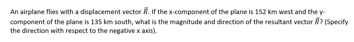 An airplane flies with a displacement vector R. If the x-component of the plane is 152 km west and the y-
component of the plane is 135 km south, what is the magnitude and direction of the resultant vector R? (Specify
the direction with respect to the negative x axis).
