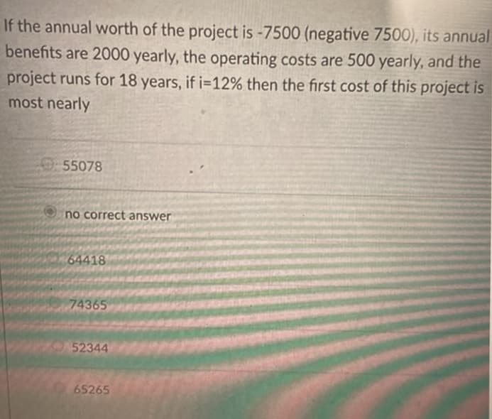 If the annual worth of the project is -7500 (negative 7500), its annual
benefits are 2000 yearly, the operating costs are 500 yearly, and the
project runs for 18 years, if i=12% then the first cost of this project is
most nearly
55078
no correct answer
64418
74365
52344
65265
