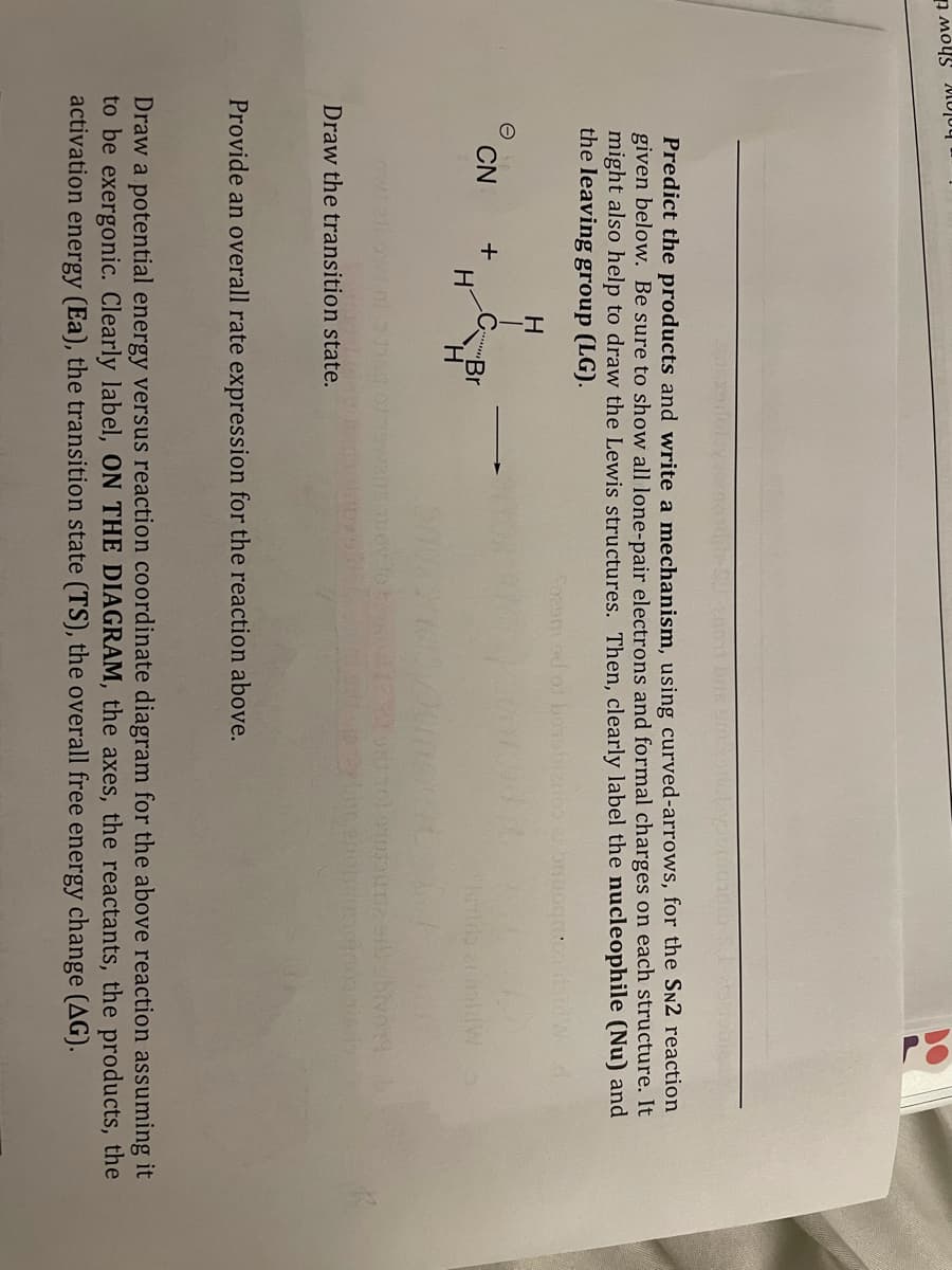 holow Show t
Predict the products and write a mechanism, using curved-arrows, for the SN2 reaction
given below. Be sure to show all lone-pair electrons and formal charges on each structure. It
might also help to draw the Lewis structures. Then, clearly label the nucleophile (Nu) and
the leaving group (LG).
So2sm od os
H
CN
+
Br
H.
Draw the transition state.
Provide an overall rate expression for the reaction above.
Draw a potential energy versus reaction coordinate diagram for the above reaction assuming it
to be exergonic. Clearly label, ON THE DIAGRAM, the axes, the reactants, the products, the
activation energy (Ea), the transition state (TS), the overall free energy change (AG).
