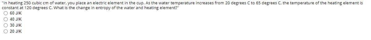 "In heating 250 cubic cm of water, you place an electric element in the cup. As the water temperature increases from 20 degrees C to 65 degrees C, the temperature of the heating element is
constant at 120 degrees C. What is the change in entropy of the water and heating element?"
O 60 J/K
O 40 J/K
O 30 J/K
O 20 J/K
