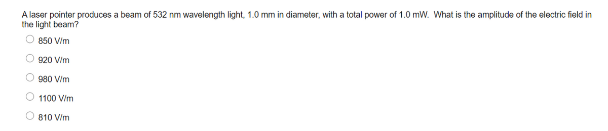 A laser pointer produces a beam of 532 nm wavelength light, 1.0 mm in diameter, with a total power of 1.0 mW. What is the amplitude of the electric field in
the light beam?
850 V/m
O 920 V/m
980 V/m
1100 V/m
O 810 V/m
