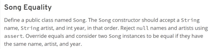 Song Equality
Define a public class named Song. The Song constructor should accept a String
name, String artist, and int year, in that order. Reject null names and artists using
assert. Override equals and consider two Song instances to be equal if they have
the same name, artist, and year.
