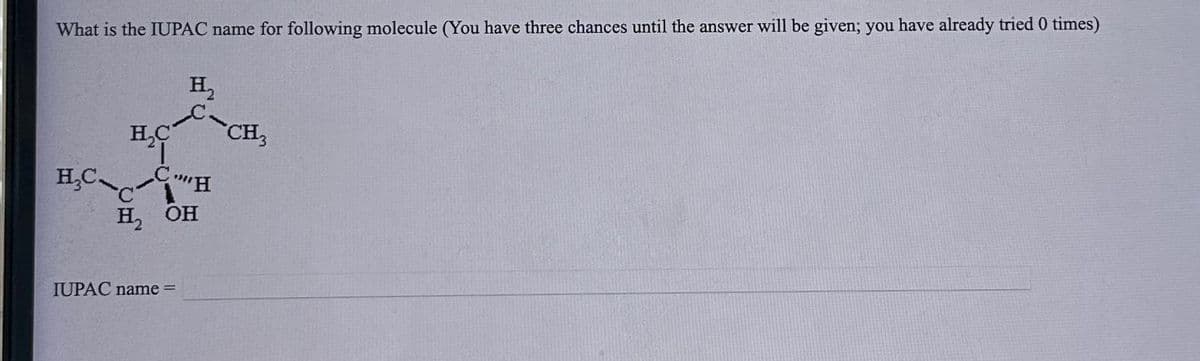 What is the IUPAC name for following molecule (You have three chances until the answer will be given; you have already tried 0 times)
H₂C
"I
H₂
H₂C CH
H2 OH
C
IUPAC name=
CH3