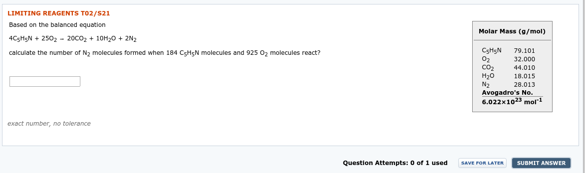 LIMITING REAGENTS TO2/S21
Based on the balanced eguation
Molar Mass (g/mol)
4C5H5N + 2502 - 20CO2 + 10H20 + 2N2
C5H5N
O2
CO2
79.101
calculate the number of N, molecules formed when 184 C5H5N molecules and 925 0, molecules react?
32.000
44.010
Н20
N2
Avogadro's No.
6.022x1023 mol"1
18.015
28.013
exact number, no tolerance
Question Attempts: 0 of 1 used
SUBMIT ANSWER
SAVE FOR LATER
