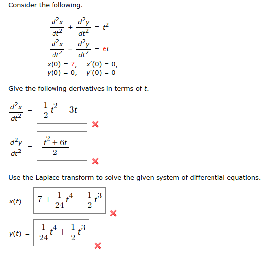 Consider the following.
d?x
d?y
= t2
dt?
dt?
d?x
d?y
dt?
= 6t
dt?
x(0) = 7, x'(0) = 0,
y(0) = 0, y'(0) = 0
Give the following derivatives in terms of t.
2 - 3t
d?x
dt?
?+ 6t
d?y
dt2
2
Use the Laplace transform to solve the given system of differential equations.
1 4
7+
1,3
x(t) =
24
+4
1.3
y(t) =
24
