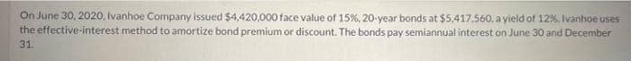 On June 30, 2020, Ivanhoe Company issued $4,420,000 face value of 15%, 20-year bonds at $5,417,560, a yield of 12%. Ivanhoe uses
the effective-interest method to amortize bond premium or discount. The bonds pay semiannual interest on June 30 and December
31.
