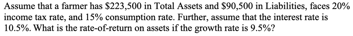 Assume that a farmer has $223,500 in Total Assets and $90,500 in Liabilities, faces 20%
income tax rate, and 15% consumption rate. Further, assume that the interest rate is
10.5%. What is the rate-of-return on assets if the growth rate is 9.5%?
