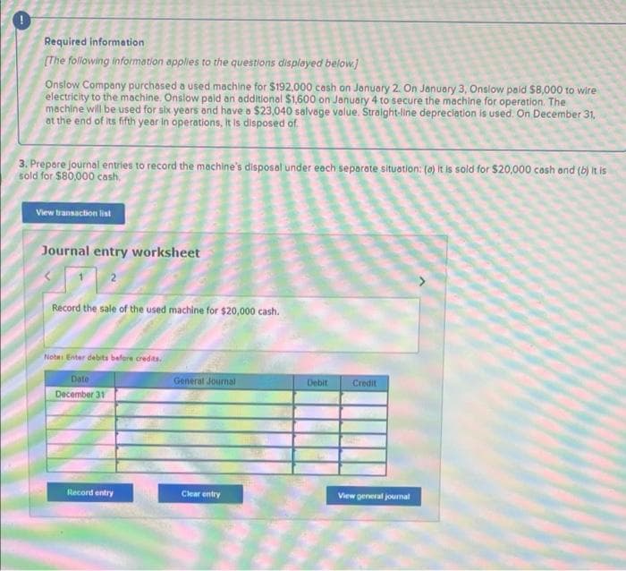 Required information
(The following information applies to the questions displayed below.]
Onslow Company purchased a used machine for $192.000 cash on Jonuary 2. On January 3, Onslow paid $8,000 to wire
electricity to the machine, Onslow pald an additional $1,600 on January 4 to secure the machine for operation. The
machine will be used for six years and have o $23,040 salvoge value. Straight-line depreclation is used. On December 31,
at the end of its fifth year in operations, It is disposed of.
3. Prepere journal entries to record the machine's disposal under each separate situation: (0) It is sold for $20,000 cosh and (b) it is
sold for $80,000 cash.
View transaction list
Journal entry worksheet
Record the sale of the used machine for $20,000 cash.
Note Enter debits bafore credits.
Date
General Journal
Debit
Credit
December 31
Record entry
Clear entry
View general jourmal
