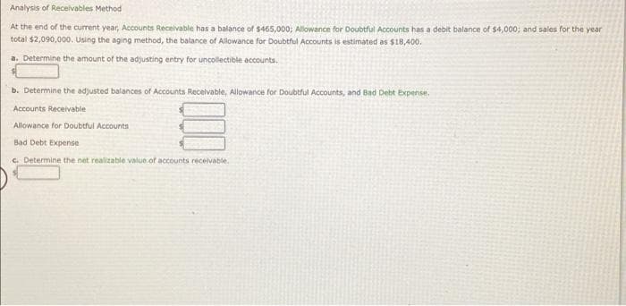 Analysis of Receivables Method
At the end of the current year, Accounts Recelvable has a balance of $465,000; Allowance for Doubtful Accounts has a debit balance of $4,000; and sales for the year
total $2,090,000. Using the aging method, the balance of Allowance for Doubtful Accounts is estimated as $18,400.
a. Determine the amount of the adjusting entry for uncollectible accounts.
b. Determine the adjusted balances of Accounts Receivable, Allowance for Doubtful Accounts, and Bad Debt Expense.
Accounts Receivable
Allowance for Doubtful Accounts
Bad Debt Expense
C. Determine the net realizable value of accounts receivable.
