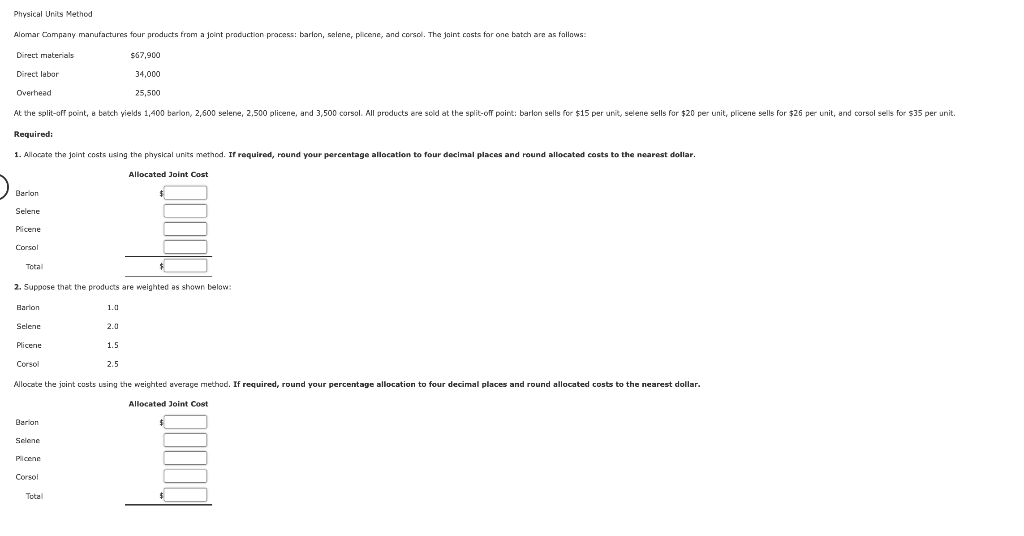 Physical Units Method
Alomar Company manufactures four products from a joint production process: barlon, selene, plicene, and corsol. The joint casts for one batch are as fallows:
Direct materials
$67,900
Direct labor
34,000
Overhead
25,500
At the solit-of point, a betch vields 1,400 berion, 2,600 selene, 2,500 plicene, and 3.500 corsol. All products are sold at the split-off point: barlon sells for $15 per unit, selene sells for $20 per unit, plicene sells for $26 per unit, and corsol sells for $35 per unit.
Required:
1. Allocate the joint costs using the physical units method. If required, round your percentage allocation to four decimal places and round allocated costs to the nearest dollar.
Allocated Joint Cost
Barion
Selene
Plicene
Corsol
Total
2. Suppose that the products are weighted as shown below:
Barlon
1.0
Selene
2.0
Plicene
1.5
Corsol
2.5
Allocate the juint custs using the weighted average method. If required, round your percentage allocation to four decimal places and round allocated costs to the nearest dollar.
Allocated Joint Cost
Barlon
Selene
Plicene
Corsol
Total
