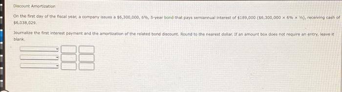 Discount Amortization
On the finst day of the fiscal year, a company issues a $6,300,000, 6%, 5-year bond that pays semiannual interest of $189,000 (56,300,000 x 6% x W), receiving cash of
$6,038,029.
Journalize the first interest payment and the amortization of the related bond discount. Round to the nearest dollar, If an amount box does not require an entry, leave it
blank,
