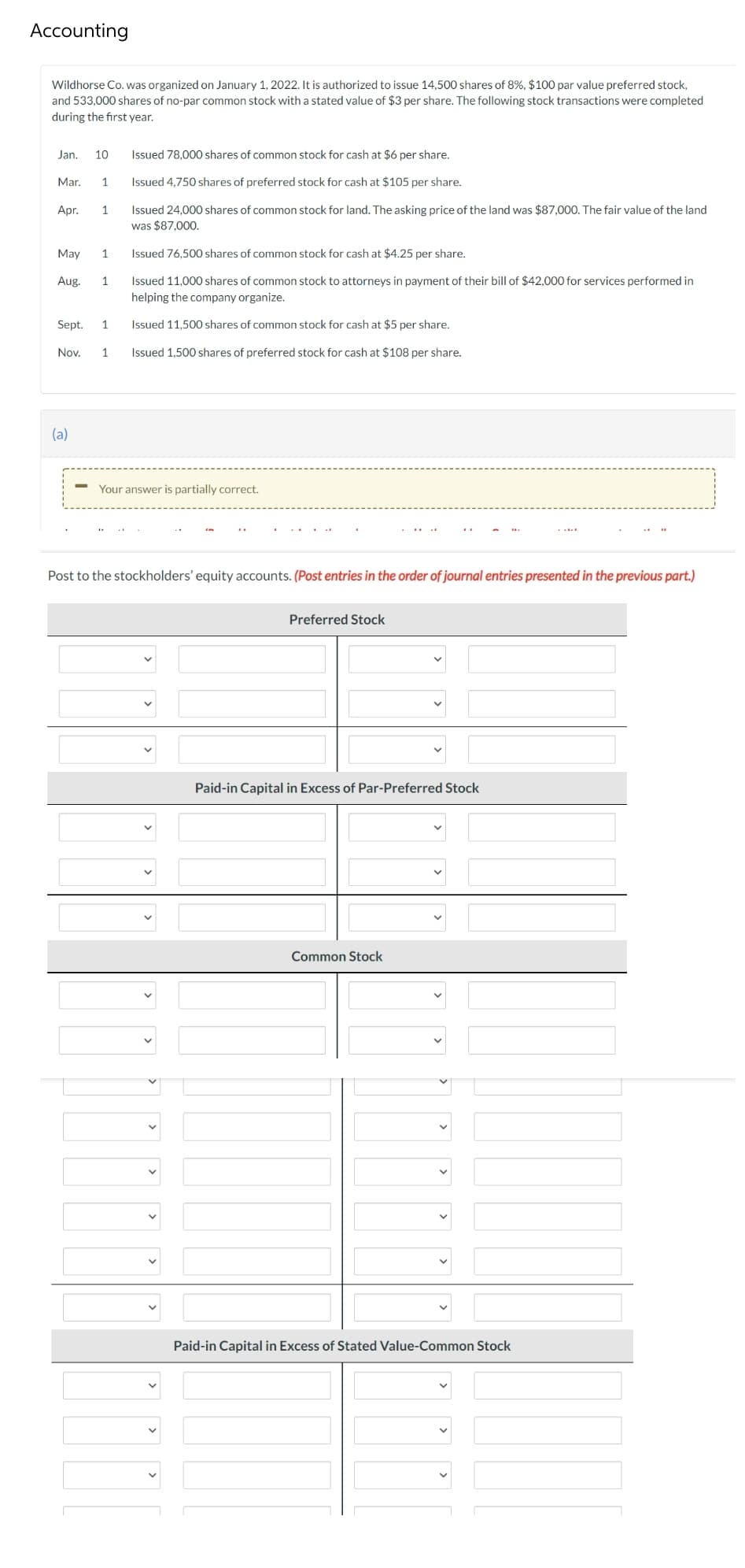 Accounting
Wildhorse Co. was organized on January 1, 2022. It is authorized to issue 14,500 shares of 8%, $100 par value preferred stock,
and 533,000 shares of no-par common stock with a stated value of $3 per share. The following stock transactions were completed
during the first year.
Jan.
10
Issued 78,000 shares of common stock for cash at $6 per share.
Mar.
1
Issued 4,750 shares of preferred stock for cash at $105 per share.
Issued 24,000 shares of common stock for land. The asking price of the land was $87,000. The fair value of the land
was $87,000.
Apr.
1
May
1
Issued 76,500 shares of common stock for cash at $4.25 per share.
Issued 11,000 shares of common stock to attorneys in payment of their bill of $42,000 for services performed in
helping the company organize.
Aug.
1
Sept.
1
Issued 11,500 shares of common stock for cash at $5 per share.
Nov.
1
Issued 1,500 shares of preferred stock for cash at $108 per share.
(a)
Your answer is partially correct.
Post to the stockholders' equity accounts. (Post entries in the order of journal entries presented in the previous part.)
Preferred Stock
Paid-in Capital in Excess of Par-Preferred Stock
Common Stock
Paid-in Capital in Excess of Stated Value-Common Stock
>
>
>
>
>
>
