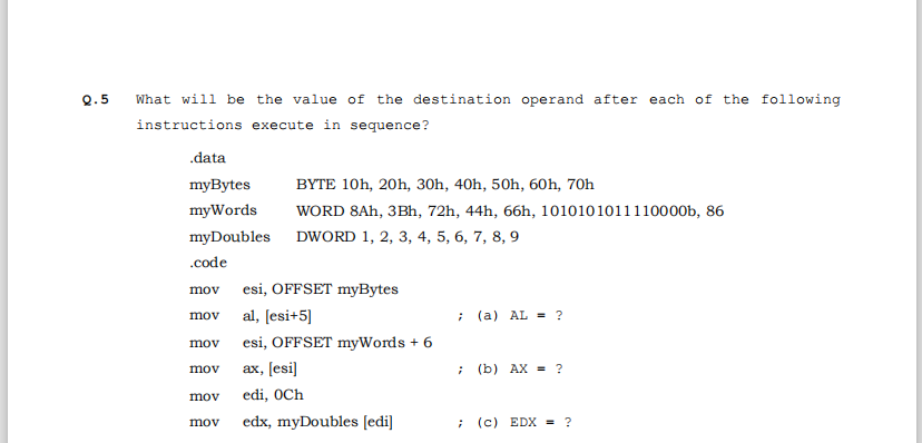 Q.5
What will be the value of the destination operand after each of the following
instructions execute in sequence?
.data
myBytes
BYTE 10h, 20h, 30h, 40h, 50h, 60h, 70h
myWords
WORD 8Ah, 3Bh, 72h, 44h, 66h, 1010101011110000b, 86
myDoubles DWORD 1, 2, 3, 4, 5, 6, 7, 8, 9
.code
mov
esi, OFFSET myBytes
al, [esi+5]
; (a) AL = ?
mov
mov
esi, OFFSET myWords + 6
ах, [esi)
; (b) AX = ?
mov
mov
edi, OCh
mov
edx, myDoubles [edi]
; (c) EDX = ?
