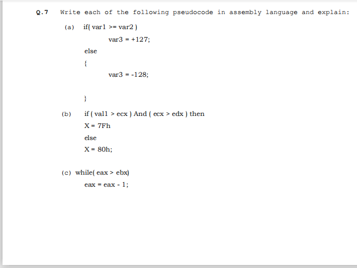 Q.7
Write each of the following pseudocode in assembly language and explain:
(a)
if( varl >= var2 )
var3 = +127;
else
{
var3 = -128;
}
if ( vall > ecx ) And ( ecx > edx ) then
X = 7Fh
(b)
else
X = 80h;
(c) while( eax > ebx)
eax = cax - 1;
