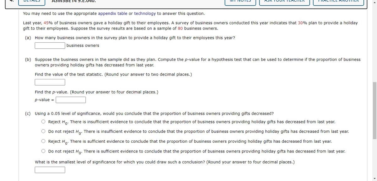 ISBE14 9.C.040.
You may need to use the appropriate appendix table or technology to answer this question.
Last year, 45% of business owners gave a holiday gift to their employees. A survey of business owners conducted this year indicates that 30% plan to provide a holiday
gift to their employees. Suppose the survey results are based on a sample of 80 business owners.
(a) How many business owners in the survey plan to provide a holiday gift to their employees this year?
business owners
(b) Suppose the business owners in the sample did as they plan. Compute the p-value for a hypothesis test that can be used to determine if the proportion of business
owners providing holiday gifts has decreased from last year.
Find the value of the test statistic. (Round your answer to two decimal places.)
Find the p-value. (Round your answer to four decimal places.)
p-value =
(c) Using a 0.05 level of significance, would you conclude that the proportion of business owners providing gifts decreased?
O Reject Ho. There is insufficient evidence to conclude that the proportion of business owners providing holiday gifts has decreased from last year.
O Do not reject H,. There is insufficient evidence to conclude that the proportion of business owners providing holiday gifts has decreased from last year.
O Reject H.. There is sufficient evidence to conclude that the proportion of business owners providing holiday gifts has decreased from last year.
O Do not reject Ho. There is sufficient evidence to conclude that the proportion of business owners providing holiday gifts has decreased from last year.
What is the smallest level of significance for which you could draw such a conclusion? (Round your answer to four decimal places.)
