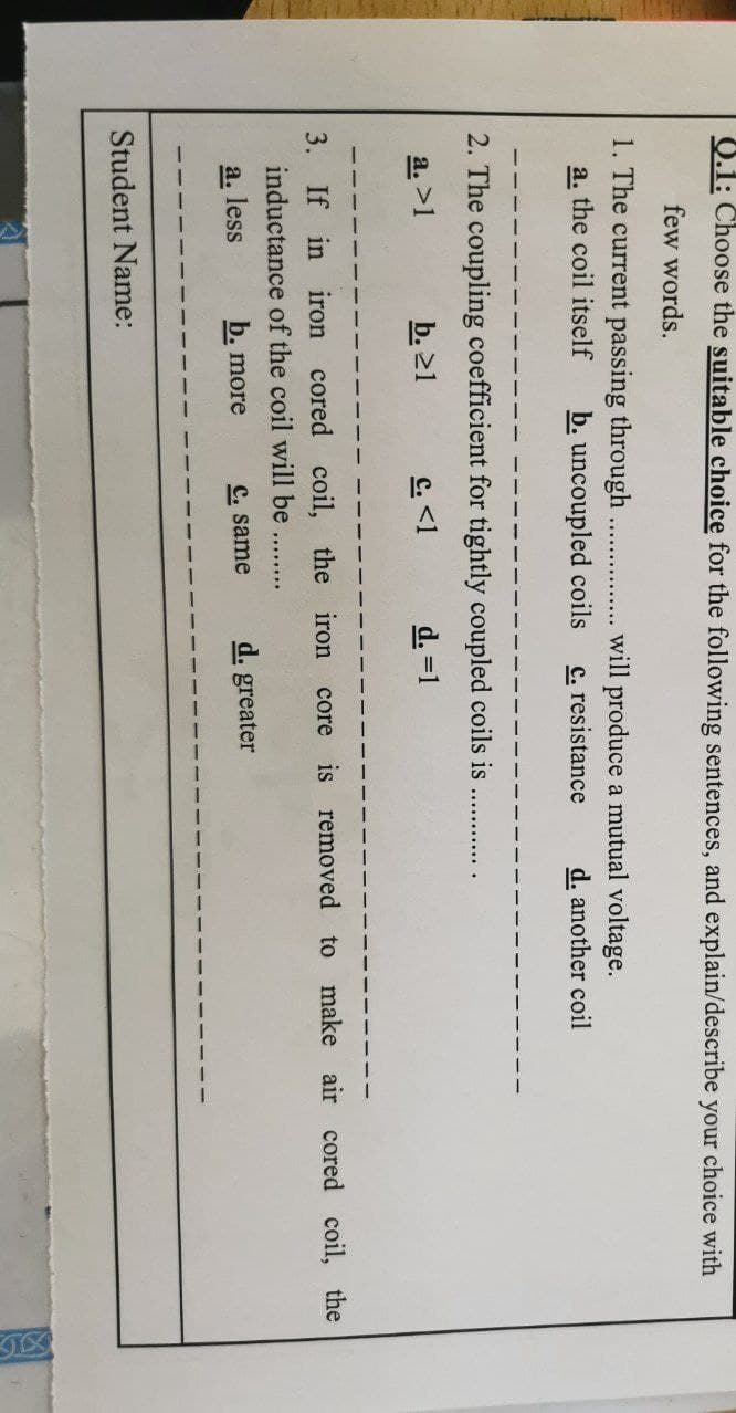0.1: Choose the suitable choice for the following sentences, and explain/describe your choice with
few words.
1. The current passing through ...
will produce a mutual voltage.
c. resistance
a. the coil itself
b. uncoupled coils
d. another coil
2. The coupling coefficient for tightly coupled coils is
a. >1
b. >1
C. <1
d. =1
3. If in iron cored coil, the iron core is removed to make air cored coil, the
inductance of the coil will be
........
a. less
b. more
C. same
d. greater
Student Name:
