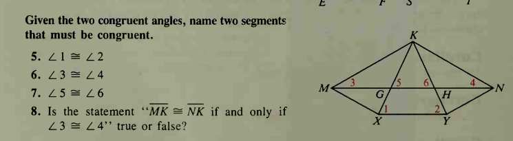 Given the two congruent angles, name two segments
that must be congruent.
5. 21 = 2 2
6. 23 = L4
6.
7. 25 = L6
H
2\
8. Is the statement "MK = NK if and only if
23 = L4" true or false?
Y
