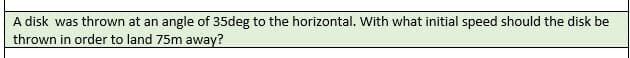 A disk was thrown at an angle of 35deg to the horizontal. With what initial speed should the disk be
thrown in order to land 75m away?