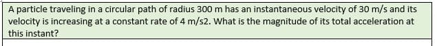 A particle traveling in a circular path of radius 300 m has an instantaneous velocity of 30 m/s and its
velocity is increasing at a constant rate of 4 m/s2. What is the magnitude of its total acceleration at
this instant?