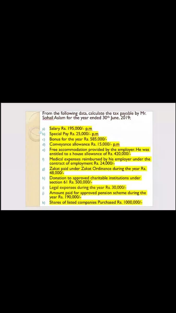From the following data, calculate the tax payable by Mr.
Sohail Aslam for the year ended 30th June, 2019;
a) Salary Rs. 195,000/- p.m
b) Special Pay Rs. 25,000/- p.m
c) Bonus for the year Rs. 585,000/-
d) Conveyance allowance Rs. 15,000/- p.m
e) Free accommodation provided by the employer. He was
entitled to a house allowance of Rs. 420,000/-
f)
Medical expenses reimbursed by his employer under the
contract of employment Rs. 24,600/-
R) Zakat paid under Zakat Ordinance during the year Rs.
48,000/-
h) Donation to approved charitable institutions under
section 61 Rs. 500,000/-
) Legal expenses during the year Rs. 30,000/-
Amount paid for approved pension scheme during the
year Rs. 190,000/-
k) Shares of listed companies Purchased Rs. 1000,000/-
