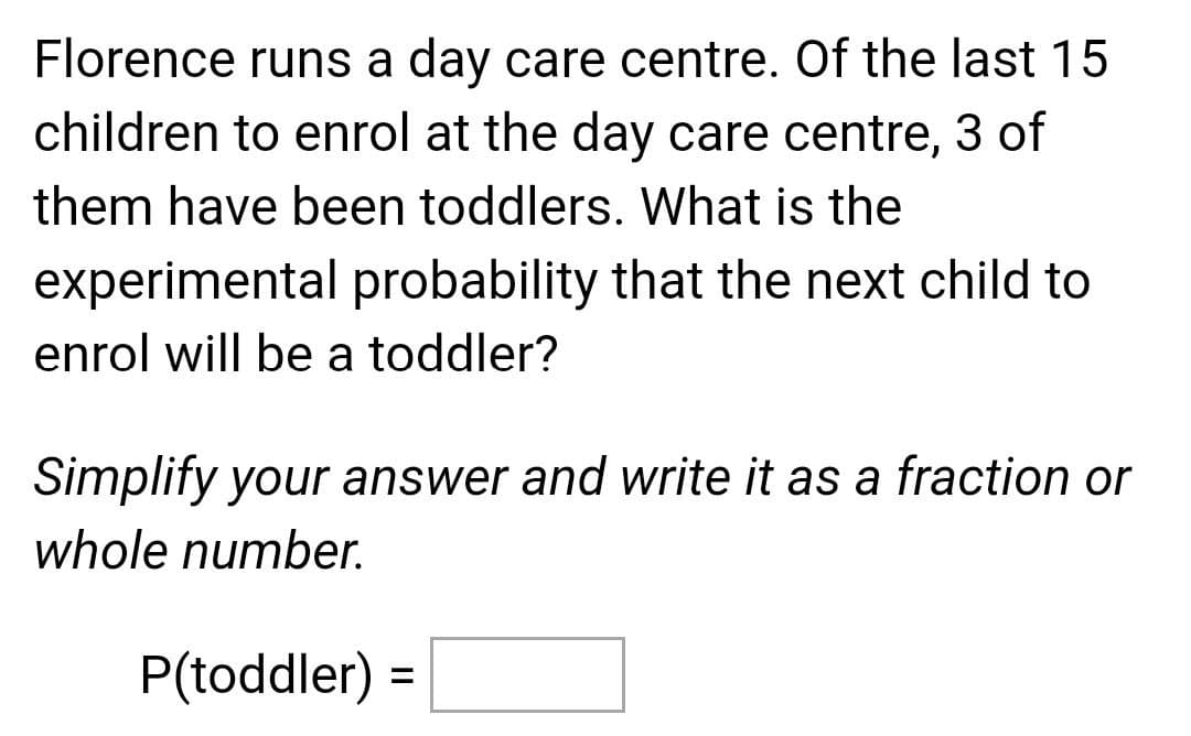 Florence runs a day care centre. Of the last 15
children to enrol at the day care centre, 3 of
them have been toddlers. What is the
experimental probability that the next child to
enrol will be a toddler?
Simplify your answer and write it as a fraction or
whole number.
P(toddler) =
