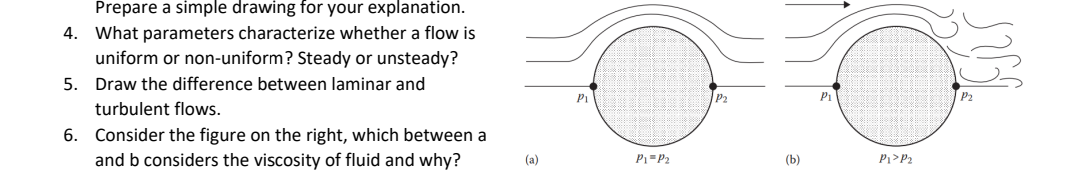 Prepare a simple drawing for your explanation.
4. What parameters characterize whether a flow is
uniform or non-uniform? Steady or unsteady?
5. Draw the difference between laminar and
P1
P2
Pi
turbulent flows.
6. Consider the figure on the right, which between a
and b considers the viscosity of fluid and why?
(a)
P1=P2
(b)
Pi>P2
