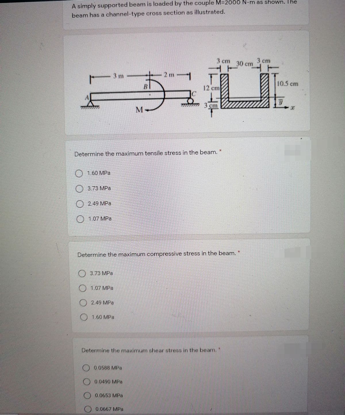 A simply supported beam is loaded by the couple M=2000 N-m as shown. The
beam has a channel-type cross section as illustrated.
3 cm
30 cm
3 cm
3 m
-2m1
10.5 cm
BI
12 cm
M.
Determine the maximum tensile stress in the beam.
O 1.60 MPa
3.73 MPa
)2.49 MPa
O1.07 MPa
Determine the maximum compressive stress in the beam.
3.73 MPa
O 1.07 MPa
2.49 MPa
O
1.60 MPa
Determine the maximum shear stress in the beam.
O 00588 MPa
0.0490 MPa
0.0653 MPa
O 0.0667 MPa

