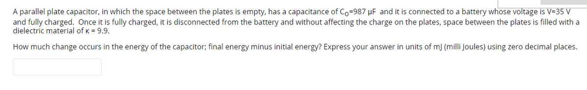 A parallel plate capacitor, in which the space between the plates is empty, has a capacitance of Co-987 µF and it is connected to a battery whose voltage is V=35 V
and fully charged. Once it is fully charged, it is disconnected from the battery and without affecting the charge on the plates, space between the plates is filled with a
dielectric material of K = 9.9.
How much change occurs in the energy of the capacitor; final energy minus initial energy? Express your answer in units of m) (milli Joules) using zero decimal places.
