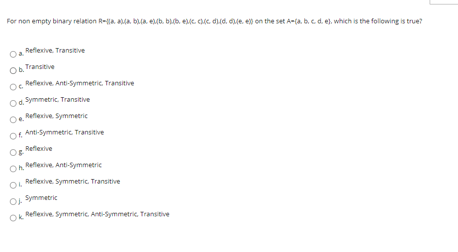 For non empty binary relation R={(a, a).(a, b).(a, e).(b, b).(b, e).(c, C).(C, d).(d, d).(e, e)} on the set A={a, b, c, d, e}, which is the following is true?
Reflexive, Transitive
a.
Transitive
Ob.
Reflexive, Anti-Symmetric, Transitive
Oc.
Od. Symmetric, Transitive
Reflexive, Symmetric
e.
Of. Anti-Symmetric, Transitive
Reflexive
Oh.
Reflexive, Anti-Symmetric
Reflexive, Symmetric, Transitive
Oi.
Symmetric
Oj.
Reflexive, Symmetric, Anti-Symmetric, Transitive
O k.
