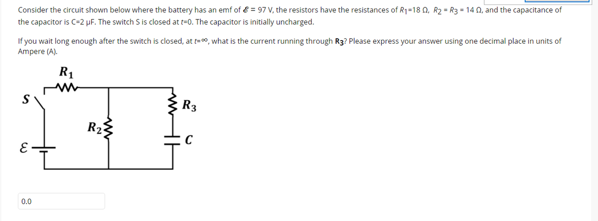 Consider the circuit shown below where the battery has an emf of & = 97 V, the resistors have the resistances of R1=18 0, R2 = R3 = 14 Q, and the capacitance of
the capacitor is C=2 µF. The switch S is closed at t=0. The capacitor is initially uncharged.
If you wait long enough after the switch is closed, at t=, what is the current running through R3? Please express your answer using one decimal place in units of
Ampere (A).
R1
S
:R3
R2
0.0
