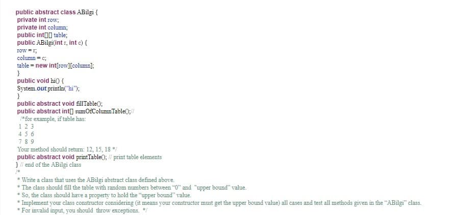 public abstract class ABilgi {
private int row,
private int column;
public int()) table;
public ABilgi(int r, int c) {
row =r,
column = c;
table = new int{row][column];
}
public void hi) {
System.out println("hi");
public abstract void fillTable);
public abstract int) sumOfColumnTable(0;//
*for example, if table has:
123
456
78 9
Your method should return: 12, 15, 18 *
public abstract void printTable(); // print table elements
}/ end of the ABilgi class
* Write a class that uses the ABilgi abstract class defined above.
* The class should fill the table with random mumbers between "0" and "upper bound" value.
* So, the class should have a property to hold the "upper bound" value.
* Implement your class constructor considering (it means your constructor must get the upper bound value) all cases and test all methods given in the "ABilgi" class.
* For invalid input, you should throw exceptions.
