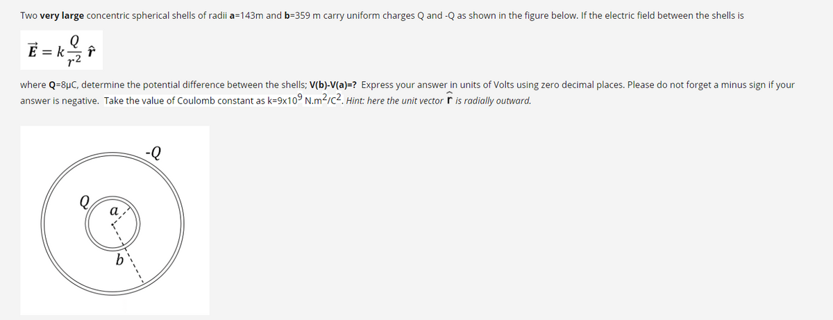 Two very large concentric spherical shells of radii a=143m and b=359 m carry uniform charges Q and -Q as shown in the figure below. If the electric field between the shells is
E =
r2
where Q=8µC, determine the potential difference between the shells; V(b)-V(a)=? Express your answer in units of Volts using zero decimal places. Please do not forget a minus sign if your
answer is negative. Take the value of Coulomb constant as k=9x109 N.m2/c2. Hint: here the unit vector r is radially outward.
---
