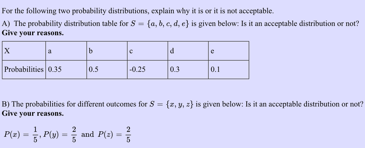 For the following two probability distributions, explain why it is or it is not acceptable.
A) The probability distribution table for S
{a, b, c, d, e} is given below: Is it an acceptable distribution or not?
Give your reasons.
X
a
b
d
e
Probabilities 0.35
0.5
-0.25
0.3
0.1
B) The probabilities for different outcomes for S = {x, y, z} is given below: Is it an acceptable distribution or not?
Give your reasons.
P(x) = =, P(y)
and P(z) = 5
5
5
