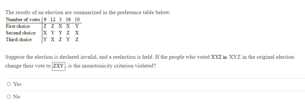 The results of an election are summarized in the preference table below.
Number of votes |9 12 3 16 10
Z Z X x Y
X Y Y Z X
|Y x Z Y Z
First choice
Second choice
Third choice
Suppose the election is declared invalid, and a reelection is held. If the people who voted XYZ in XYZ in the original election
change their vote to ZXY , is the monotonicity criterion violated?
O Yes
O No
