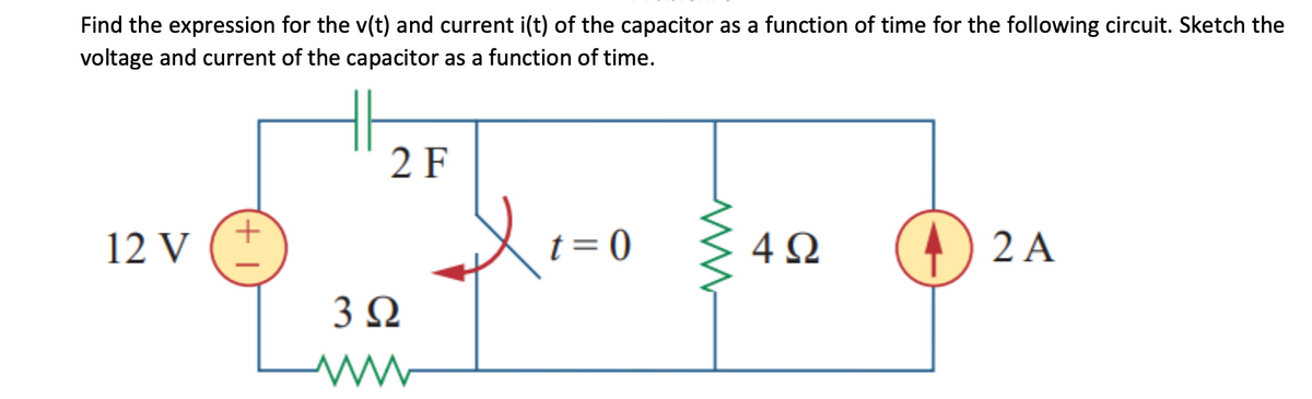 Find the expression for the v(t) and current i(t) of the capacitor as a function of time for the following circuit. Sketch the
voltage and current of the capacitor as a function of time.
12 V
+
2 F
3Ω
W
Xi
t = 0
ww
4Ω
2 A