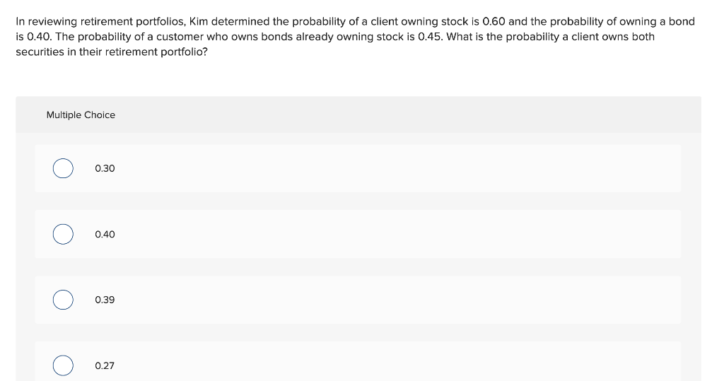 In reviewing retirement portfolios, Kim determined the probability of a client owning stock is 0.60 and the probability of owning a bond
is 0.40. The probability of a customer who owns bonds already owning stock is 0.45. What is the probability a client owns both
securities in their retirement portfolio?
Multiple Choice
O
O
O
0.30
0.40
0.39
0.27