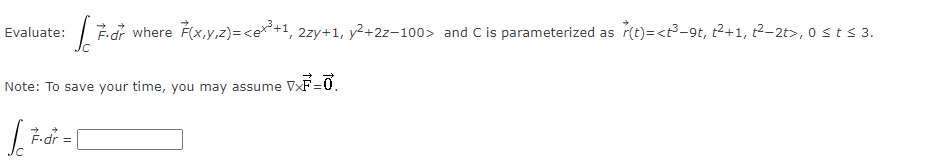 Evaluate: F.dr where F(x,y,z)=<e+³+1, 2zy+1, y² +22-100> and C is parameterized as r(t)= <3³-9t, ²+1, 2²-2t>, 0 ≤ t ≤ 3.
Note: To save your time, you may assume VXF=0.
[ [
F-dr =