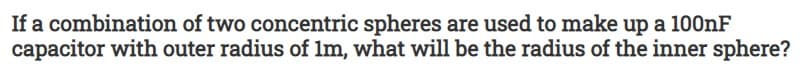 If a combination of two concentric spheres are used to make up a 100nF
capacitor with outer radius of lm, what will be the radius of the inner sphere?

