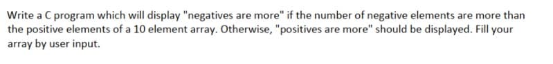 Write a C program which will display "negatives are more" if the number of negative elements are more than
the positive elements of a 10 element array. Otherwise, "positives are more" should be displayed. Fill your
array by user input.

