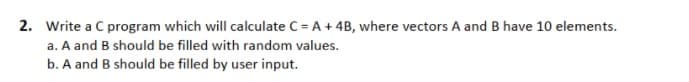 2. Write a C program which will calculate C = A+ 4B, where vectors A and B have 10 elements.
a. A and B should be filled with random values.
b. A and B should be filled by user input.
