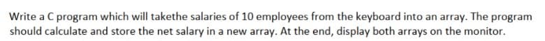 Write a C program which will takethe salaries of 10 employees from the keyboard into an array. The program
should calculate and store the net salary in a new array. At the end, display both arrays on the monitor.
