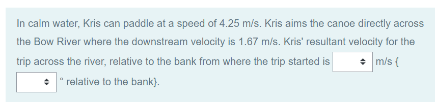 In calm water, Kris can paddle at a speed of 4.25 m/s. Kris aims the canoe directly across
the Bow River where the downstream velocity is 1.67 m/s. Kris' resultant velocity for the
◆ m/s {
trip across the river, relative to the bank from where the trip started is
◆ relative to the bank}.